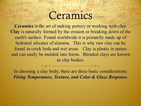 Ceramics Ceramics is the art of making pottery or working with clay. Clay is naturally formed by the erosion or breaking down of the earth's surface. Found.