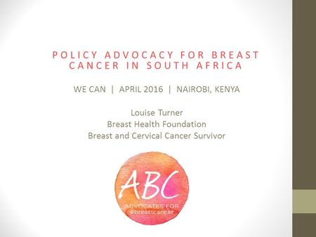 POLICY ADVOCACY FOR BREAST CANCER IN SOUTH AFRICA WE CAN | APRIL 2016 | NAIROBI, KENYA Louise Turner Breast Health Foundation Breast and Cervical Cancer.