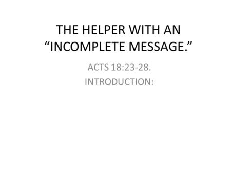 THE HELPER WITH AN “INCOMPLETE MESSAGE.” ACTS 18: INTRODUCTION: