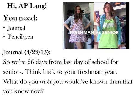 Hi, AP Lang! You need: Journal Pencil/pen Journal (4/22/15): So we’re 26 days from last day of school for seniors. Think back to your freshman year. What.