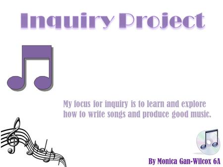 By Monica Gan-Wilcox 6A My focus for inquiry is to learn and explore how to write songs and produce good music.