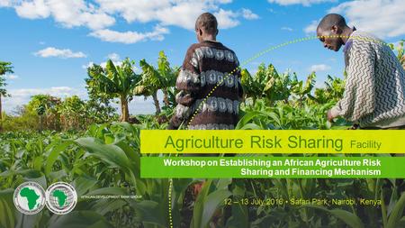 Workshop on Establishing an African Agriculture Risk Sharing and Financing Mechanism 12 – 13 July 2016 Safari Park, Nairobi, Kenya Agriculture Risk Sharing.