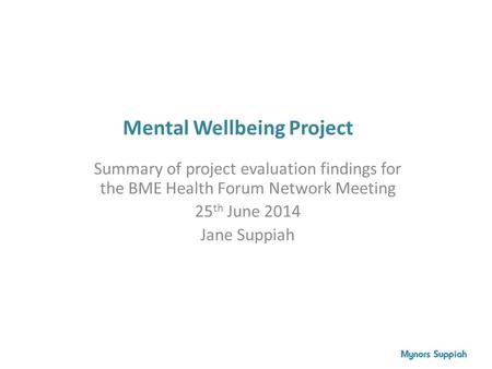 Mental Wellbeing Project Summary of project evaluation findings for the BME Health Forum Network Meeting 25 th June 2014 Jane Suppiah.