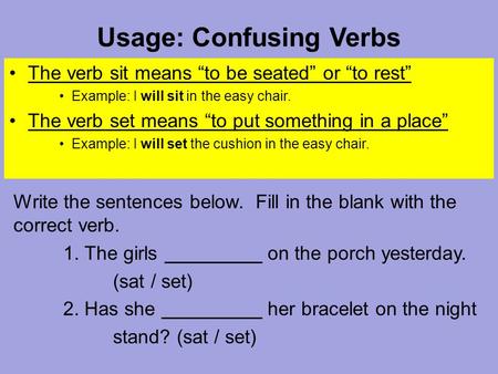 Usage: Confusing Verbs The verb sit means “to be seated” or “to rest” Example: I will sit in the easy chair. The verb set means “to put something in a.