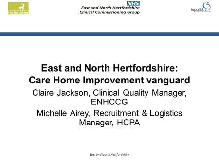 East and North Hertfordshire East and North Hertfordshire: Care Home Improvement vanguard Claire Jackson, Clinical Quality Manager, ENHCCG Michelle Airey,