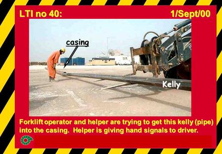 Forklift operator and helper are trying to get this kelly (pipe) into the casing. Helper is giving hand signals to driver. LTI no 40: 1/Sept/00 Kelly casing.