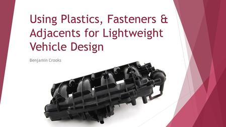 Using Plastics, Fasteners & Adjacents for Lightweight Vehicle Design Benjamin Crooks.