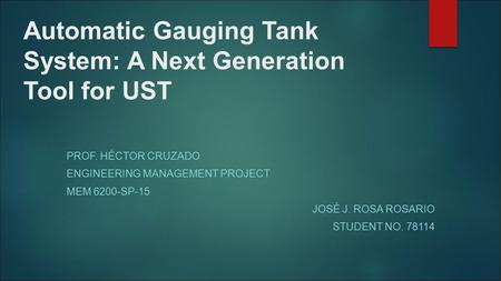 Automatic Gauging Tank System: A Next Generation Tool for UST PROF. HÉCTOR CRUZADO ENGINEERING MANAGEMENT PROJECT MEM 6200-SP-15 JOSÉ J. ROSA ROSARIO STUDENT.