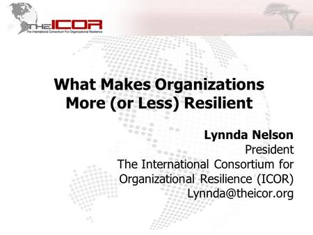 What Makes Organizations More (or Less) Resilient Lynnda Nelson President The International Consortium for Organizational Resilience (ICOR)