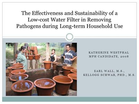 KATHERINE WESTPHAL MPH CANDIDATE, 2008 The Effectiveness and Sustainability of a Low-cost Water Filter in Removing Pathogens during Long-term Household.