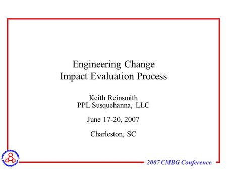 2007 CMBG Conference Keith Reinsmith PPL Susquehanna, LLC June 17-20, 2007 Charleston, SC Engineering Change Impact Evaluation Process.