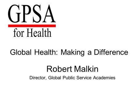 Global Health: Making a Difference Robert Malkin Director, Global Public Service Academies.