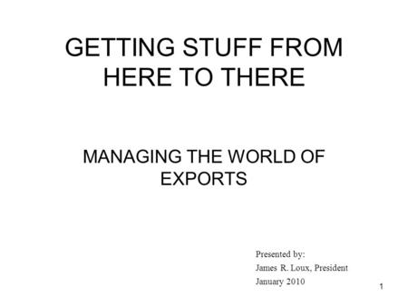 1 GETTING STUFF FROM HERE TO THERE MANAGING THE WORLD OF EXPORTS Presented by: James R. Loux, President January 2010.