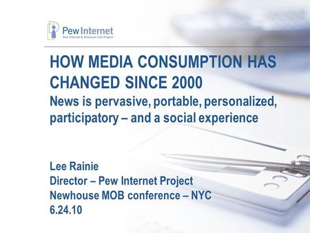 HOW MEDIA CONSUMPTION HAS CHANGED SINCE 2000 News is pervasive, portable, personalized, participatory – and a social experience Lee Rainie Director – Pew.