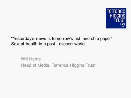 Yesterdays news is tomorrows fish and chip paper Sexual health in a post Leveson world Will Harris Head of Media, Terrence Higgins Trust.