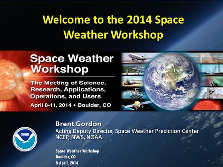 Welcome to the 2014 Space Weather Workshop Brent Gordon Acting Deputy Director, Space Weather Prediction Center NCEP, NWS, NOAA Brent Gordon Acting Deputy.