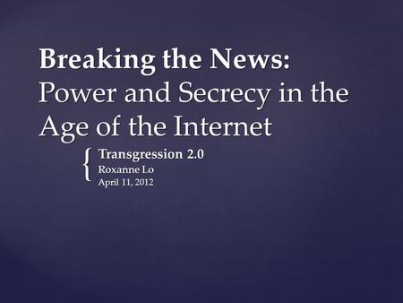 { Breaking the News: Power and Secrecy in the Age of the Internet Transgression 2.0 Roxanne Lo April 11, 2012.