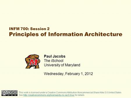 INFM 700: Session 2 Principles of Information Architecture Paul Jacobs The iSchool University of Maryland Wednesday, February 1, 2012 This work is licensed.