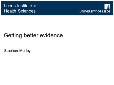 Leeds Institute of Health Sciences Getting better evidence Stephen Morley.