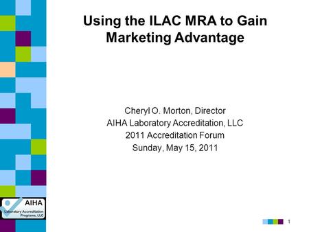 1 Using the ILAC MRA to Gain Marketing Advantage Cheryl O. Morton, Director AIHA Laboratory Accreditation, LLC 2011 Accreditation Forum Sunday, May 15,