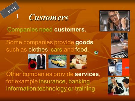 Customers1 Companies need customers. Some companies provide goods such as clothes, cars and food. Other companies provide services, for example insurance,