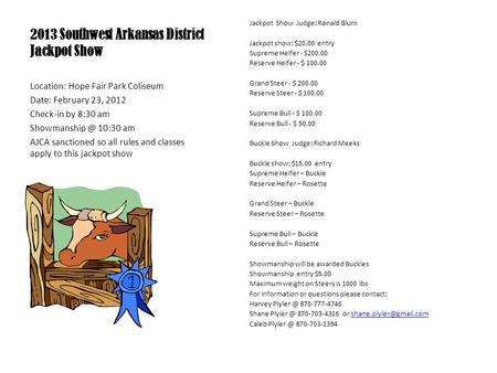 2013 Southwest Arkansas District Jackpot Show Jackpot Show Judge: Ronald Blum Jackpot show: $20.00 entry Supreme Heifer - $200.00 Reserve Heifer - $ 100.00.