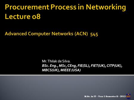 Mr. Thilak de Silva. BSc. Eng., MSc, CEng, FIE(SL), FIET(UK), CITP(UK), MBCS(UK), MIEEE (USA) M.Sc. in IT - Year 1 Semester II - 2012.