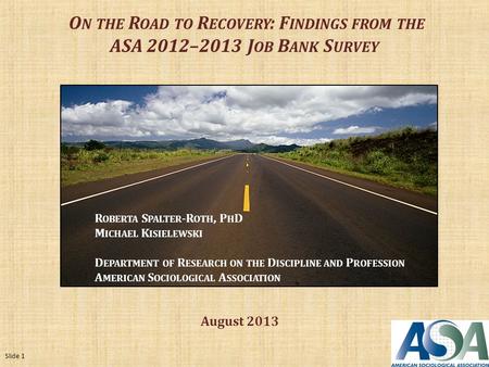 O N THE R OAD TO R ECOVERY : F INDINGS FROM THE ASA 2012–2013 J OB B ANK S URVEY R OBERTA S PALTER -R OTH, P H D M ICHAEL K ISIELEWSKI D EPARTMENT OF R.