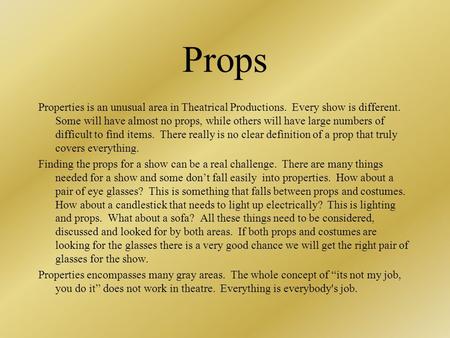 Props Properties is an unusual area in Theatrical Productions. Every show is different. Some will have almost no props, while others will have large numbers.