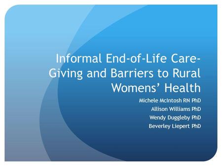 Informal End-of-Life Care- Giving and Barriers to Rural Womens Health Michele McIntosh RN PhD Allison Williams PhD Wendy Duggleby PhD Beverley Liepert.