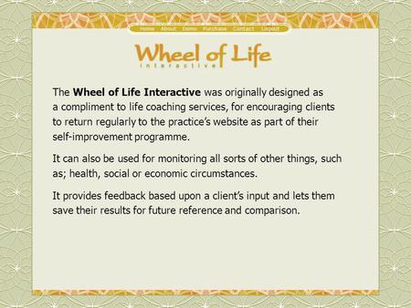 The Wheel of Life Interactive was originally designed as a compliment to life coaching services, for encouraging clients to return regularly to the practices.