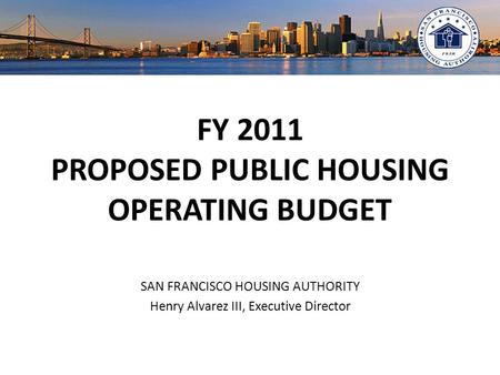 FY 2011 PROPOSED PUBLIC HOUSING OPERATING BUDGET SAN FRANCISCO HOUSING AUTHORITY Henry Alvarez III, Executive Director.