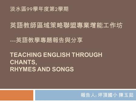 淡水區99學年度第2學期 英語教師區域策略聯盟專業增能工作坊 ---英語教學專題報告與分享 Teaching English Through Chants, Rhymes and Songs 報告人: 坪頂國小 陳玉茹.