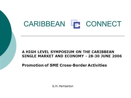 CARIBBEAN CONNECT A HIGH LEVEL SYMPOSIUM ON THE CARIBBEAN SINGLE MARKET AND ECONOMY - 28-30 JUNE 2006 Promotion of SME Cross-Border Activities G.M. Pemberton.