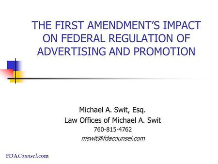 FDA Counsel.com THE FIRST AMENDMENTS IMPACT ON FEDERAL REGULATION OF ADVERTISING AND PROMOTION Michael A. Swit, Esq. Law Offices of Michael A. Swit 760-815-4762.