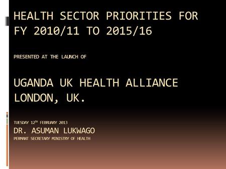 HEALTH SECTOR PRIORITIES FOR FY 2010/11 TO 2015/16 PRESENTED AT THE LAUNCH OF UGANDA UK HEALTH ALLIANCE LONDON, UK. TUESDAY 12 TH FEBRUARY 2013 DR. ASUMAN.