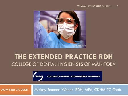 ME Wener, CDHM AGM, Sept 08 1 THE EXTENDED PRACTICE RDH COLLEGE OF DENTAL HYGIENISTS OF MANITOBA Mickey Emmons Wener RDH, MEd, CDHM-TC Chair AGM Sept 27,