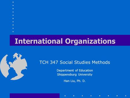 International Organizations TCH 347 Social Studies Methods Department of Education Shippensburg University Han Liu, Ph. D.