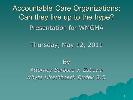 1 Accountable Care Organizations: Can they live up to the hype? Presentation for WMGMA Thursday, May 12, 2011 By Attorney Barbara J. Zabawa Whyte Hirschboeck.