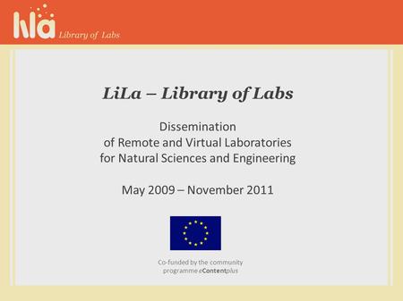 LiLa – Library of Labs Dissemination of Remote and Virtual Laboratories for Natural Sciences and Engineering May 2009 – November 2011 Co-funded by the.