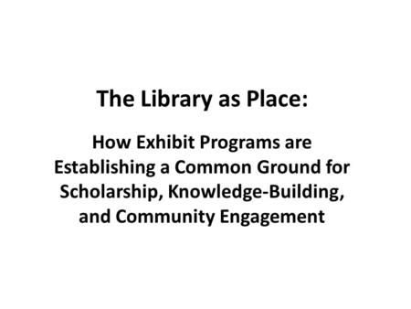 The Library as Place: How Exhibit Programs are Establishing a Common Ground for Scholarship, Knowledge-Building, and Community Engagement.