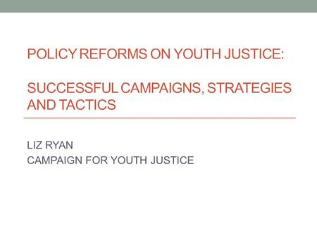 POLICY REFORMS ON YOUTH JUSTICE: SUCCESSFUL CAMPAIGNS, STRATEGIES AND TACTICS LIZ RYAN CAMPAIGN FOR YOUTH JUSTICE.