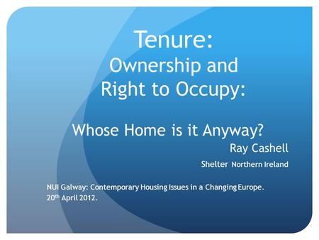 Tenure: Ownership and Right to Occupy: Whose Home is it Anyway? Ray Cashell Shelter Northern Ireland NUI Galway: Contemporary Housing Issues in a Changing.