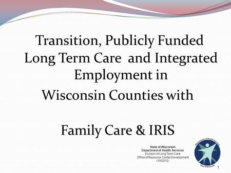 Transition, Publicly Funded Long Term Care and Integrated Employment in Wisconsin Counties with Family Care & IRIS 1 State of Wisconsin Department of.