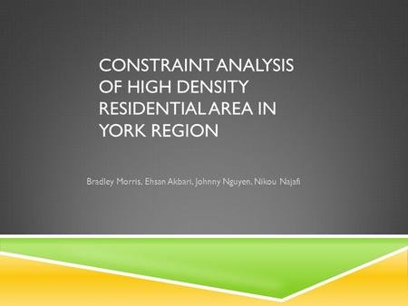 CONSTRAINT ANALYSIS OF HIGH DENSITY RESIDENTIAL AREA IN YORK REGION Bradley Morris, Ehsan Akbari, Johnny Nguyen, Nikou Najafi.