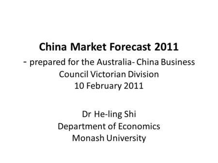 China Market Forecast 2011 - prepared for the Australia- China Business Council Victorian Division 10 February 2011 Dr He-ling Shi Department of Economics.