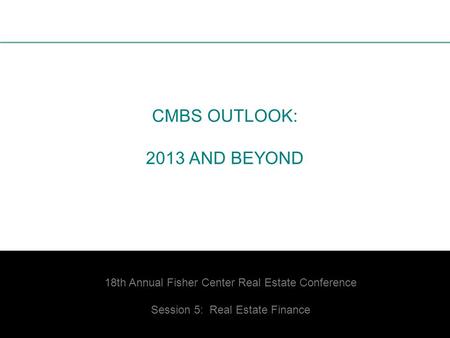 1 CMBS OUTLOOK: 2013 AND BEYOND 18th Annual Fisher Center Real Estate Conference Session 5: Real Estate Finance.