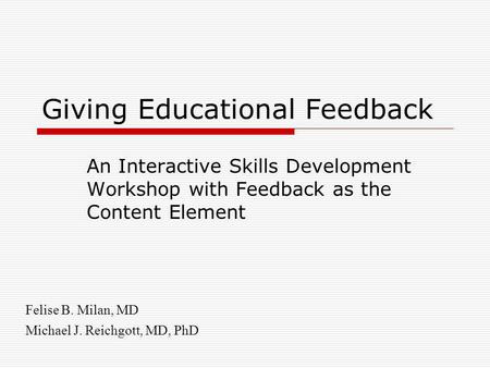 Giving Educational Feedback An Interactive Skills Development Workshop with Feedback as the Content Element Felise B. Milan, MD Michael J. Reichgott, MD,