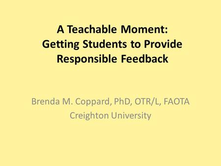 A Teachable Moment: Getting Students to Provide Responsible Feedback Brenda M. Coppard, PhD, OTR/L, FAOTA Creighton University.