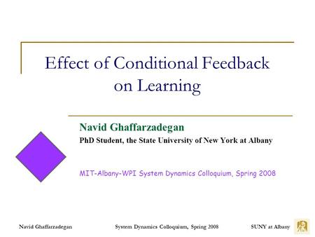 SUNY at Albany System Dynamics Colloquium, Spring 2008 Navid Ghaffarzadegan Effect of Conditional Feedback on Learning Navid Ghaffarzadegan PhD Student,